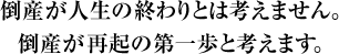 倒産が人生の終わりとは考えません。倒産が再起の第一歩と考えます