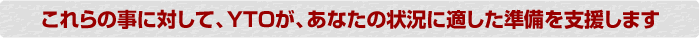 これらの事に対してYTOがあなたの状況に適した準備を支援します