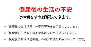 倒産後の生活の不安は準備をすれば解決できます。 「倒産準備」の不安解決をお手伝いしています。「倒産手続き」の不安解決をお手伝いしています。「倒産手続き費用準備」の不安解決をお手伝いしています。