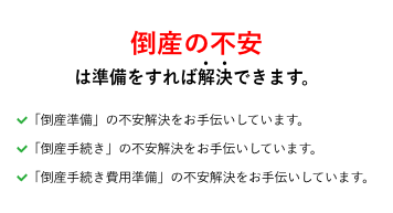 倒産の不安は準備をすれば解決できます。「倒産準備」の不安解決をお手伝いしています。「倒産手続き」の不安解決をお手伝いしています。「倒産手続き費用準備」の不安解決をお手伝いしています。